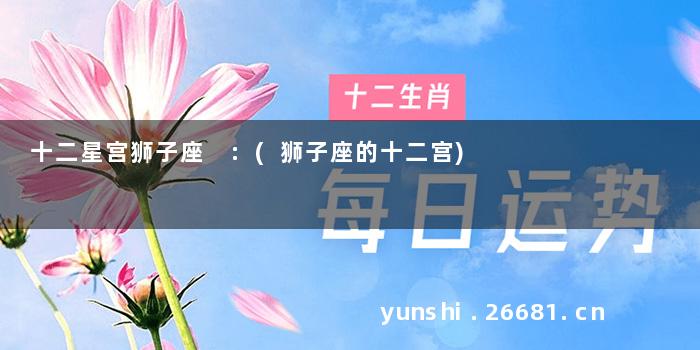 十二星宫狮子座 :(狮子座的十二宫)